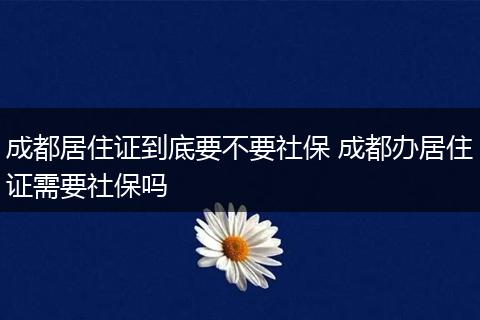 成都居住证到底要不要社保 成都办居住证需要社保吗