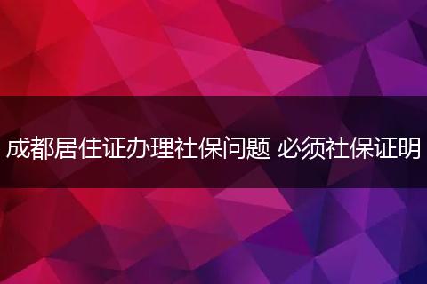 成都居住证办理社保问题 必须社保证明