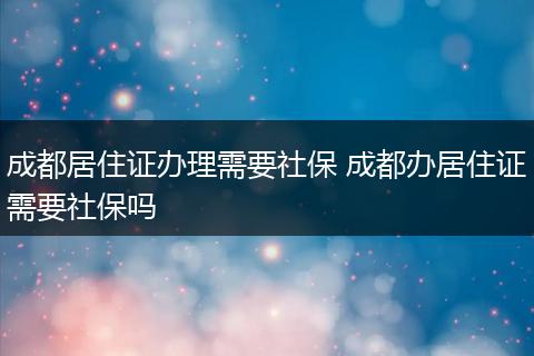 成都居住证办理需要社保 成都办居住证需要社保吗
