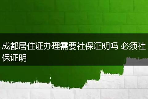 成都居住证办理需要社保证明吗 必须社保证明