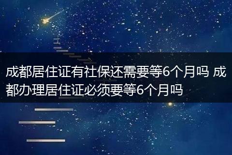 成都居住证有社保还需要等6个月吗 成都办理居住证必须要等6个月吗