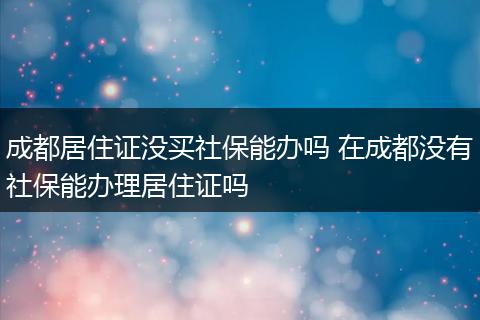成都居住证没买社保能办吗 在成都没有社保能办理居住证吗