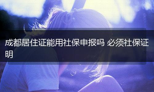 成都居住证能用社保申报吗 必须社保证明
