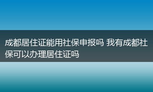 成都居住证能用社保申报吗 我有成都社保可以办理居住证吗