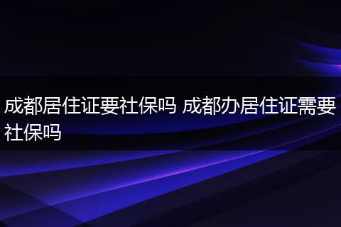 成都居住证要社保吗 成都办居住证需要社保吗