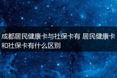 成都居民健康卡与社保卡有 居民健康卡和社保卡有什么区别
