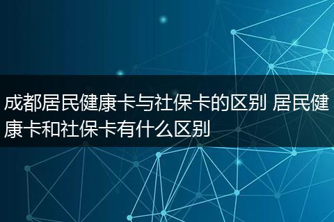 成都居民健康卡与社保卡的区别 居民健康卡和社保卡有什么区别