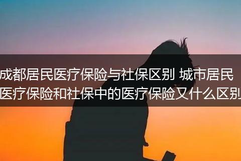 成都居民医疗保险与社保区别 城市居民医疗保险和社保中的医疗保险又什么区别