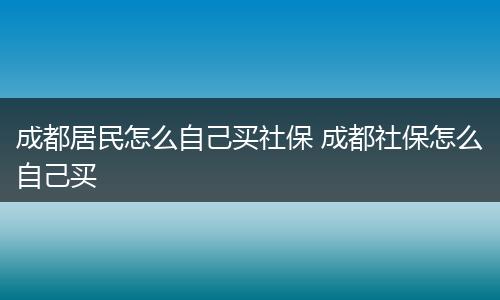 成都居民怎么自己买社保 成都社保怎么自己买