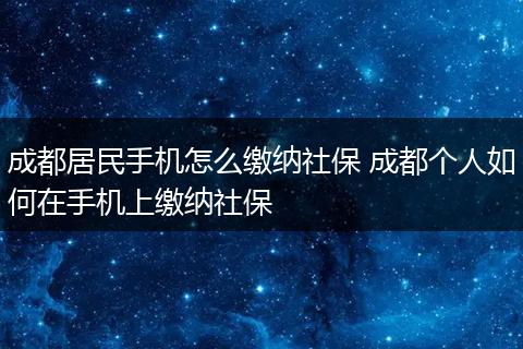 成都居民手机怎么缴纳社保 成都个人如何在手机上缴纳社保