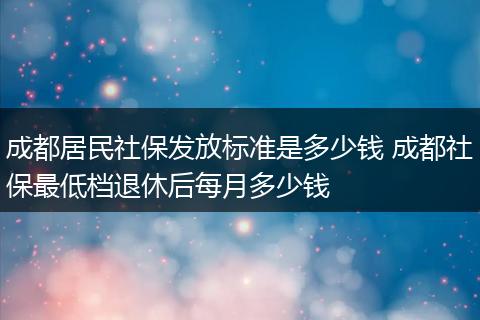 成都居民社保发放标准是多少钱 成都社保最低档退休后每月多少钱