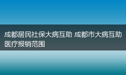 成都居民社保大病互助 成都市大病互助医疗报销范围