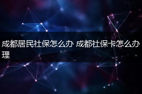 成都居民社保怎么办 成都社保卡怎么办理