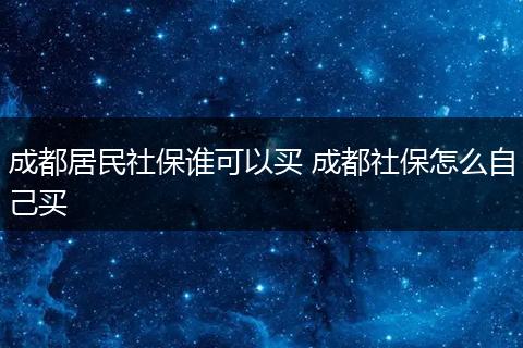 成都居民社保谁可以买 成都社保怎么自己买