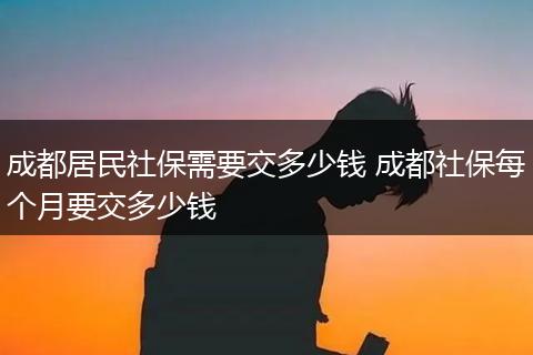 成都居民社保需要交多少钱 成都社保每个月要交多少钱