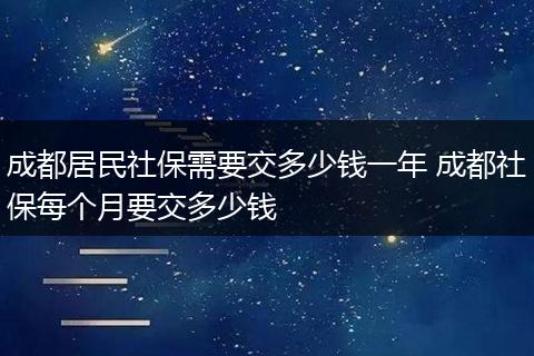 成都居民社保需要交多少钱一年 成都社保每个月要交多少钱