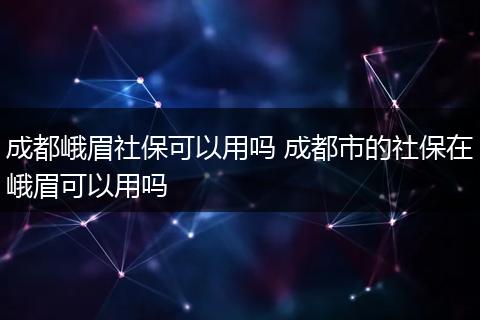 成都峨眉社保可以用吗 成都市的社保在峨眉可以用吗
