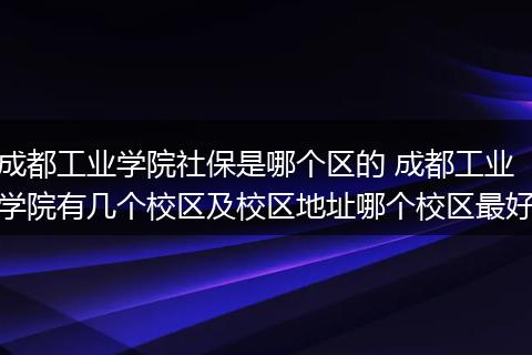 成都工业学院社保是哪个区的 成都工业学院有几个校区及校区地址哪个校区最好