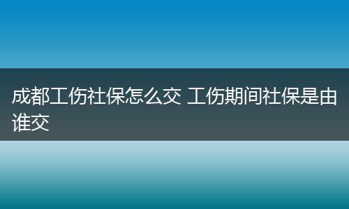 成都工伤社保怎么交 工伤期间社保是由谁交