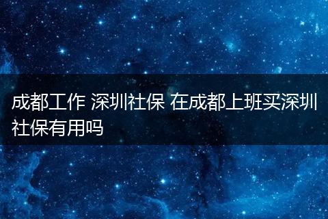 成都工作 深圳社保 在成都上班买深圳社保有用吗