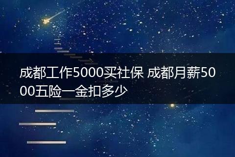 成都工作5000买社保 成都月薪5000五险一金扣多少