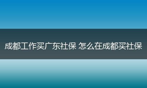 成都工作买广东社保 怎么在成都买社保