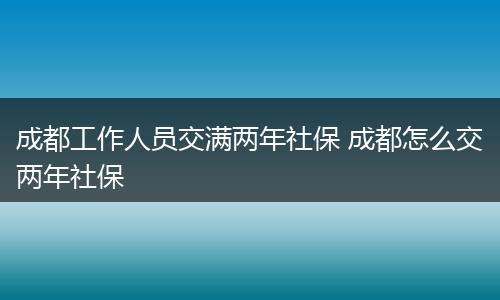 成都工作人员交满两年社保 成都怎么交两年社保