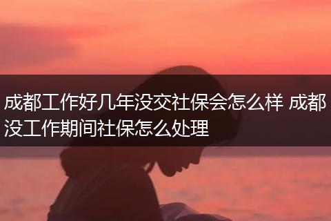 成都工作好几年没交社保会怎么样 成都没工作期间社保怎么处理