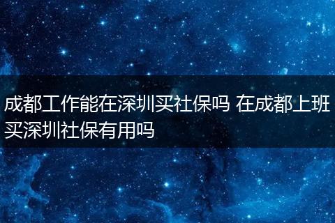 成都工作能在深圳买社保吗 在成都上班买深圳社保有用吗