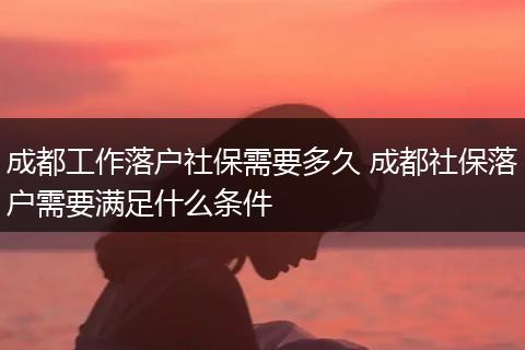 成都工作落户社保需要多久 成都社保落户需要满足什么条件