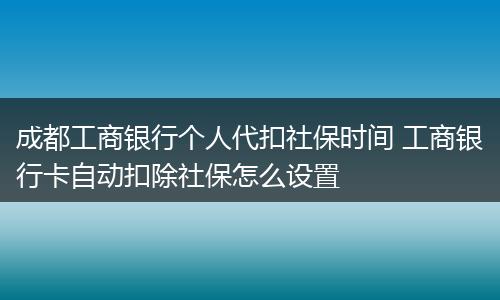 成都工商银行个人代扣社保时间 工商银行卡自动扣除社保怎么设置