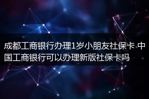 成都工商银行办理1岁小朋友社保卡 中国工商银行可以办理新版社保卡吗