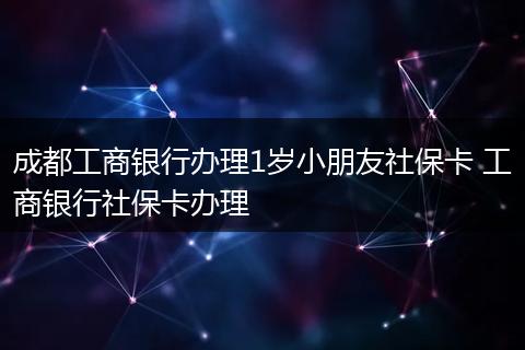 成都工商银行办理1岁小朋友社保卡 工商银行社保卡办理