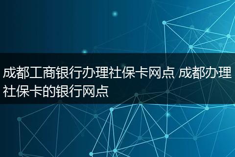 成都工商银行办理社保卡网点 成都办理社保卡的银行网点