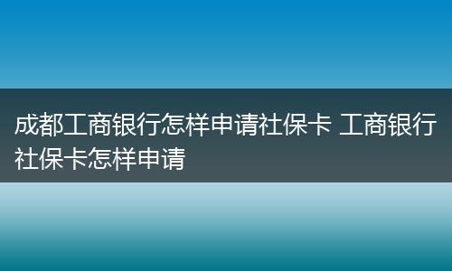 成都工商银行怎样申请社保卡 工商银行社保卡怎样申请