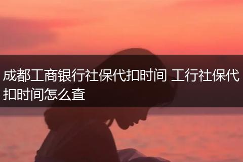 成都工商银行社保代扣时间 工行社保代扣时间怎么查