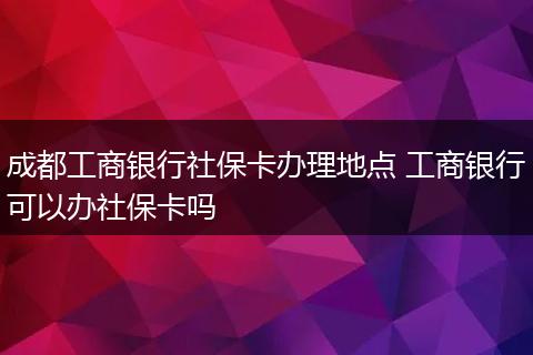 成都工商银行社保卡办理地点 工商银行可以办社保卡吗