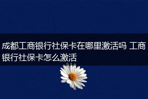 成都工商银行社保卡在哪里激活吗 工商银行社保卡怎么激活
