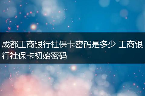 成都工商银行社保卡密码是多少 工商银行社保卡初始密码