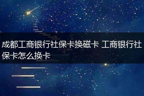 成都工商银行社保卡换磁卡 工商银行社保卡怎么换卡