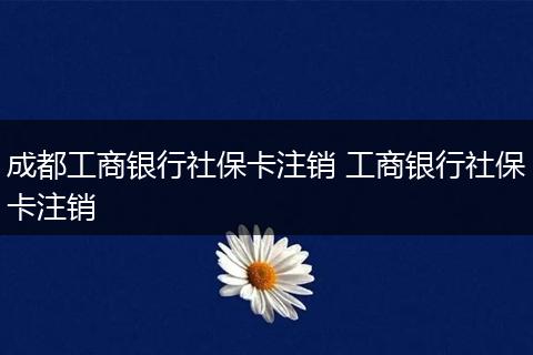 成都工商银行社保卡注销 工商银行社保卡注销