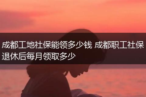 成都工地社保能领多少钱 成都职工社保退休后每月领取多少
