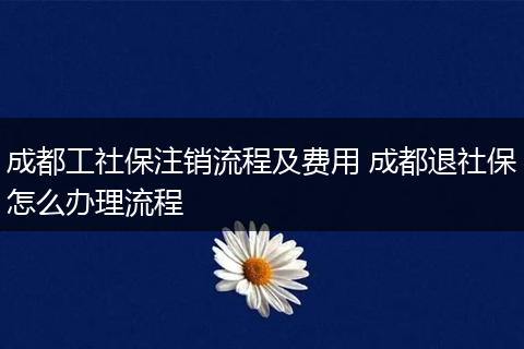 成都工社保注销流程及费用 成都退社保怎么办理流程
