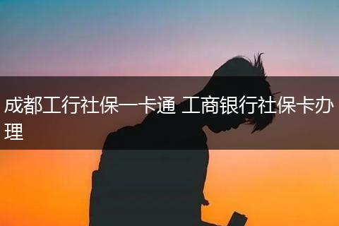成都工行社保一卡通 工商银行社保卡办理
