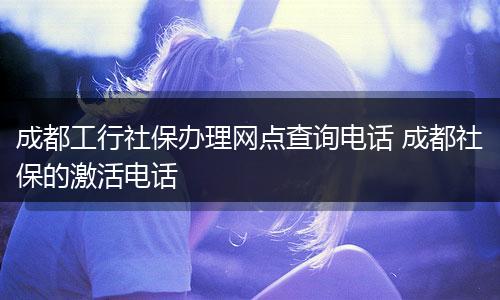 成都工行社保办理网点查询电话 成都社保的激活电话