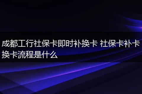 成都工行社保卡即时补换卡 社保卡补卡换卡流程是什么