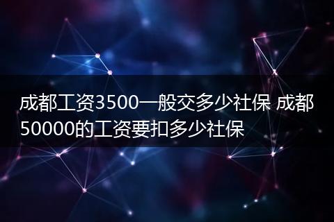 成都工资3500一般交多少社保 成都50000的工资要扣多少社保