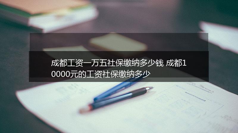 成都工资一万五社保缴纳多少钱 成都10000元的工资社保缴纳多少