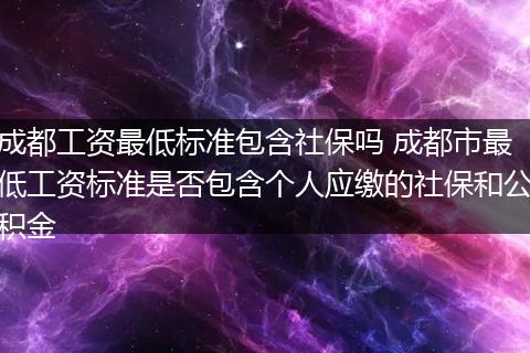 成都工资最低标准包含社保吗 成都市最低工资标准是否包含个人应缴的社保和公积金