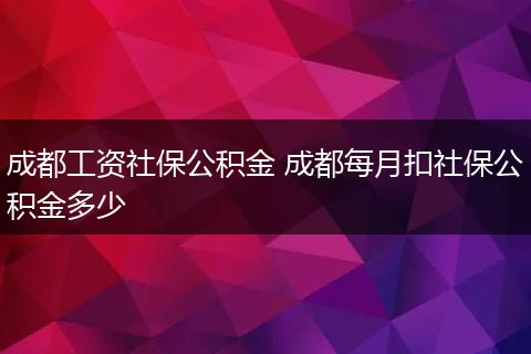 成都工资社保公积金 成都每月扣社保公积金多少